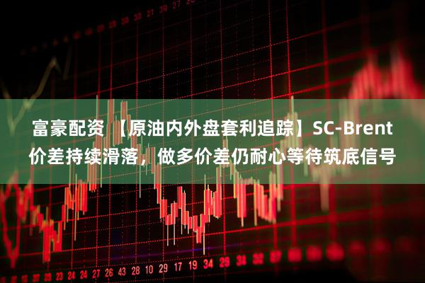 富豪配资 【原油内外盘套利追踪】SC-Brent价差持续滑落，做多价差仍耐心等待筑底信号