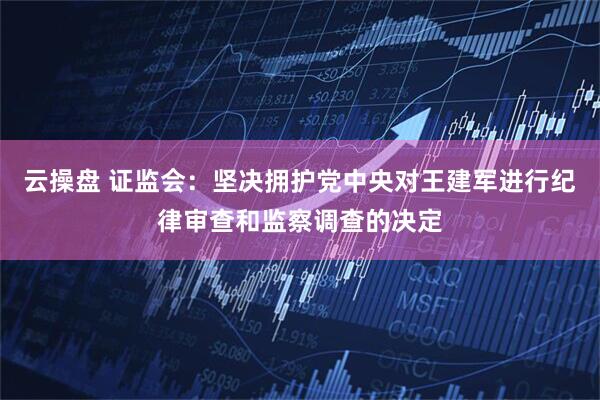 云操盘 证监会：坚决拥护党中央对王建军进行纪律审查和监察调查的决定